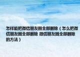 怎样能把微信朋友圈全部删除（怎么把微信朋友圈全部删除 微信朋友圈全部删除的方法）