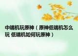 中端机玩原神（原神低端机怎么玩 低端机如何玩原神）