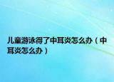 儿童游泳得了中耳炎怎么办（中耳炎怎么办）
