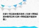 红萝卜可以放冰箱冷冻吗（红萝卜蒸熟后放冰箱可以吗 红萝卜蒸熟后能不能放冰箱）