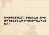 初一孩子说不想上学了,家长该怎么办（初一的孩子不想上学怎么办 初一的孩子不想上学怎么解决）
