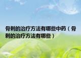 骨刺的治疗方法有哪些中药（骨刺的治疗方法有哪些）
