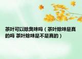 茶叶可以除臭味吗（茶叶除味是真的吗 茶叶除味是不是真的）