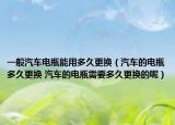 一般汽车电瓶能用多久更换（汽车的电瓶多久更换 汽车的电瓶需要多久更换的呢）
