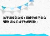孩子调皮怎么教（调皮的孩子怎么引导 调皮的孩子如何引导）