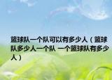篮球队一个队可以有多少人（篮球队多少人一个队 一个篮球队有多少人）