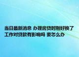 当日最新消息 办理房贷时刚好换了工作对贷款有影响吗 要怎么办
