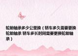 轮胎轴承多少公里换（轿车多久需要更换轮胎轴承 轿车多长时间需要更换轮胎轴承）
