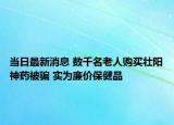 当日最新消息 数千名老人购买壮阳神药被骗 实为廉价保健品