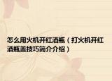 怎么用火机开红酒瓶（打火机开红酒瓶盖技巧简介介绍）