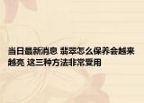 当日最新消息 翡翠怎么保养会越来越亮 这三种方法非常受用