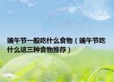 端午节一般吃什么食物（端午节吃什么这三种食物推荐）