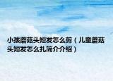 小孩蘑菇头短发怎么剪（儿童蘑菇头短发怎么扎简介介绍）