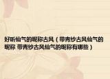 好听仙气的昵称古风（带青纱古风仙气的昵称 带青纱古风仙气的昵称有哪些）