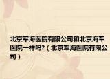 北京军海医院有限公司和北京海军医院一样吗?（北京军海医院有限公司）