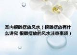 室内根雕摆放风水（根雕摆放有什么讲究 根雕摆放的风水注意事项）