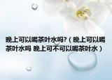 晚上可以喝茶叶水吗?（晚上可以喝茶叶水吗 晚上可不可以喝茶叶水）