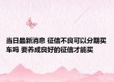 当日最新消息 征信不良可以分期买车吗 要养成良好的征信才能买