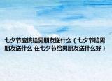 七夕节应该给男朋友送什么（七夕节给男朋友送什么 在七夕节给男朋友送什么好）