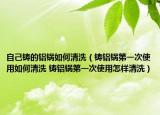 自己铸的铝锅如何清洗（铸铝锅第一次使用如何清洗 铸铝锅第一次使用怎样清洗）