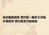 当日最新消息 首付后一般多久开始办理房贷 首付是支付给谁的