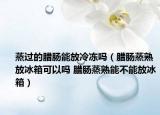 蒸过的腊肠能放冷冻吗（腊肠蒸熟放冰箱可以吗 腊肠蒸熟能不能放冰箱）