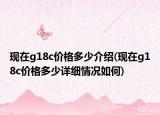 现在g18c价格多少介绍(现在g18c价格多少详细情况如何)