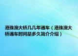 港珠澳大桥几几年通车（港珠澳大桥通车时间是多久简介介绍）