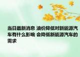 当日最新消息 油价降低对新能源汽车有什么影响 会降低新能源汽车的需求