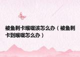 被鱼刺卡喉咙该怎么办（被鱼刺卡到喉咙怎么办）