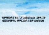 孩子玩游戏花了好几万块钱这怎么办（孩子打游戏花很多钱咋办 孩子打游戏花很多钱如何处理）