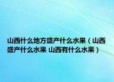 山西什么地方盛产什么水果（山西盛产什么水果 山西有什么水果）
