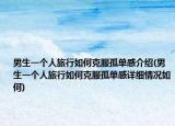 男生一个人旅行如何克服孤单感介绍(男生一个人旅行如何克服孤单感详细情况如何)