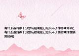 有什么游戏你十分想玩但现在已经玩不了的游戏介绍(有什么游戏你十分想玩但现在已经玩不了的游戏详细情况如何)