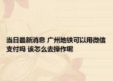当日最新消息 广州地铁可以用微信支付吗 该怎么去操作呢