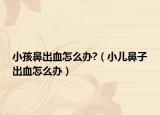 小孩鼻出血怎么办?（小儿鼻子出血怎么办）