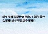 端午节那天是什么星座?（端午节什么星座 端午节是哪个星座）