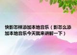 快影怎样添加本地音乐（影怎么添加本地音乐今天就来讲解一下）