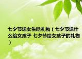 七夕节送女生啥礼物（七夕节送什么给女孩子 七夕节给女孩子的礼物）