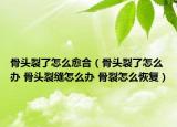 骨头裂了怎么愈合（骨头裂了怎么办 骨头裂缝怎么办 骨裂怎么恢复）