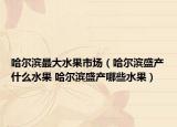 哈尔滨最大水果市场（哈尔滨盛产什么水果 哈尔滨盛产哪些水果）