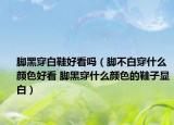 脚黑穿白鞋好看吗（脚不白穿什么颜色好看 脚黑穿什么颜色的鞋子显白）