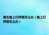 男生晚上打呼噜怎么办（晚上打呼噜怎么办）