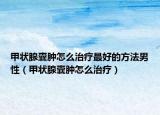 甲状腺囊肿怎么治疗最好的方法男性（甲状腺囊肿怎么治疗）