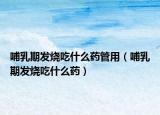 哺乳期发烧吃什么药管用（哺乳期发烧吃什么药）