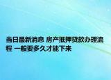 当日最新消息 房产抵押贷款办理流程 一般要多久才能下来