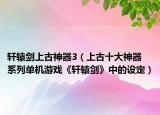 轩辕剑上古神器3（上古十大神器 系列单机游戏《轩辕剑》中的设定）