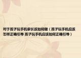 对于孩子玩手机家长该如何做（孩子玩手机应该怎样正确引导 孩子玩手机应该如何正确引导）