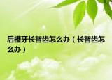 后槽牙长智齿怎么办（长智齿怎么办）