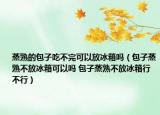 蒸熟的包子吃不完可以放冰箱吗（包子蒸熟不放冰箱可以吗 包子蒸熟不放冰箱行不行）